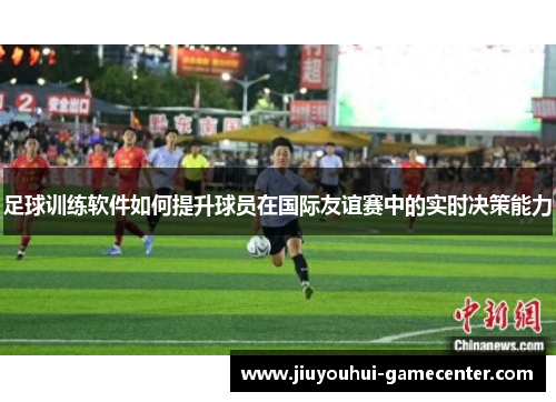 足球训练软件如何提升球员在国际友谊赛中的实时决策能力